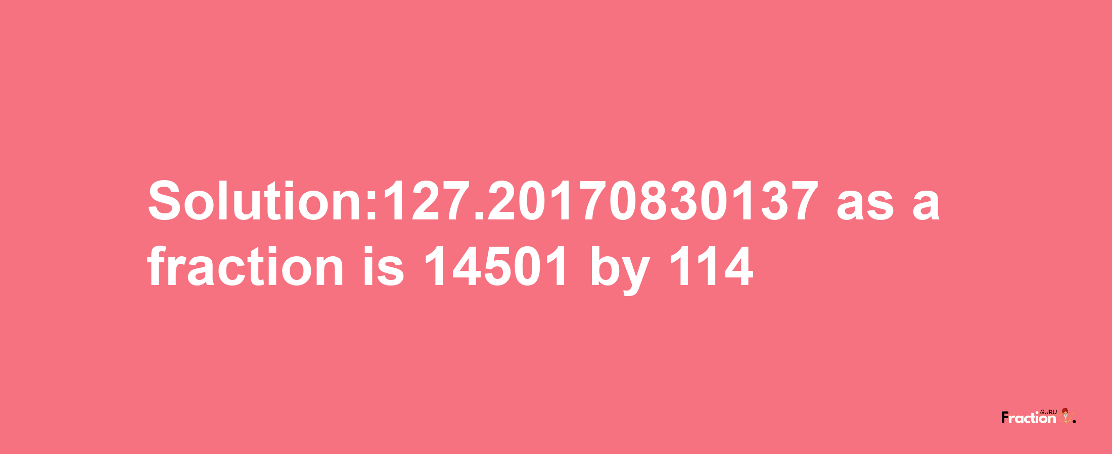 Solution:127.20170830137 as a fraction is 14501/114