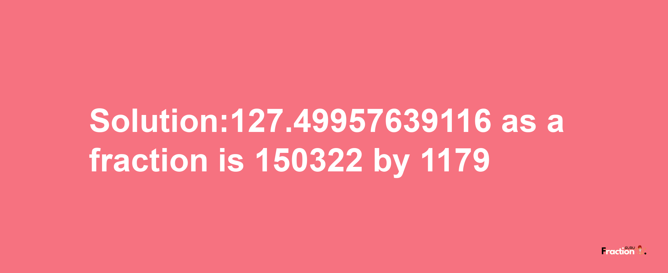 Solution:127.49957639116 as a fraction is 150322/1179