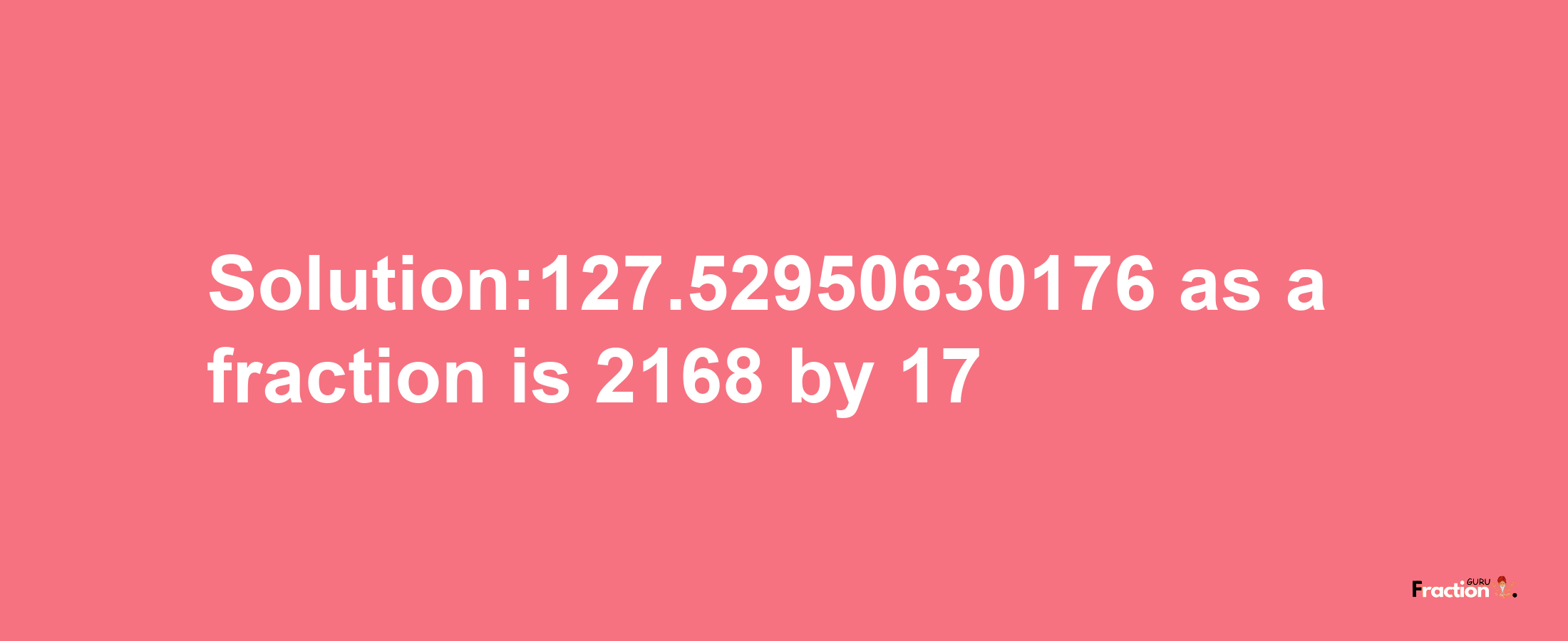 Solution:127.52950630176 as a fraction is 2168/17