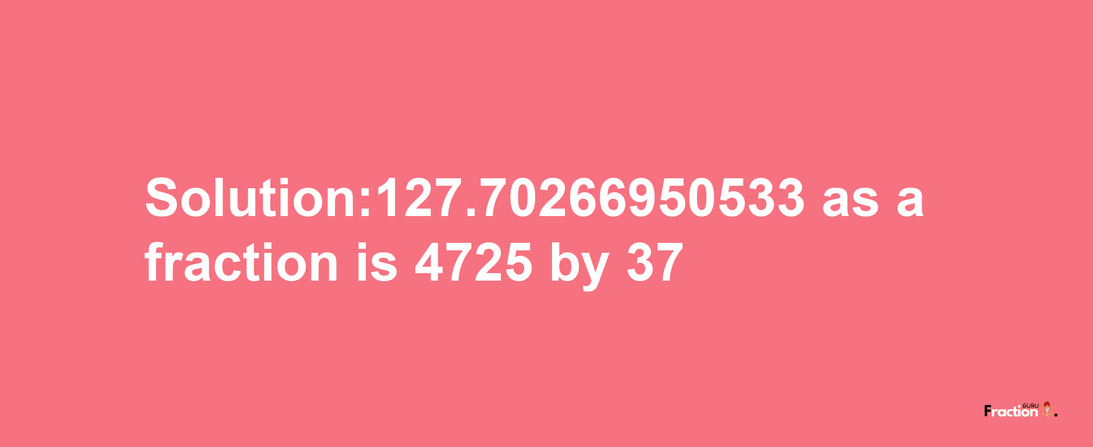 Solution:127.70266950533 as a fraction is 4725/37