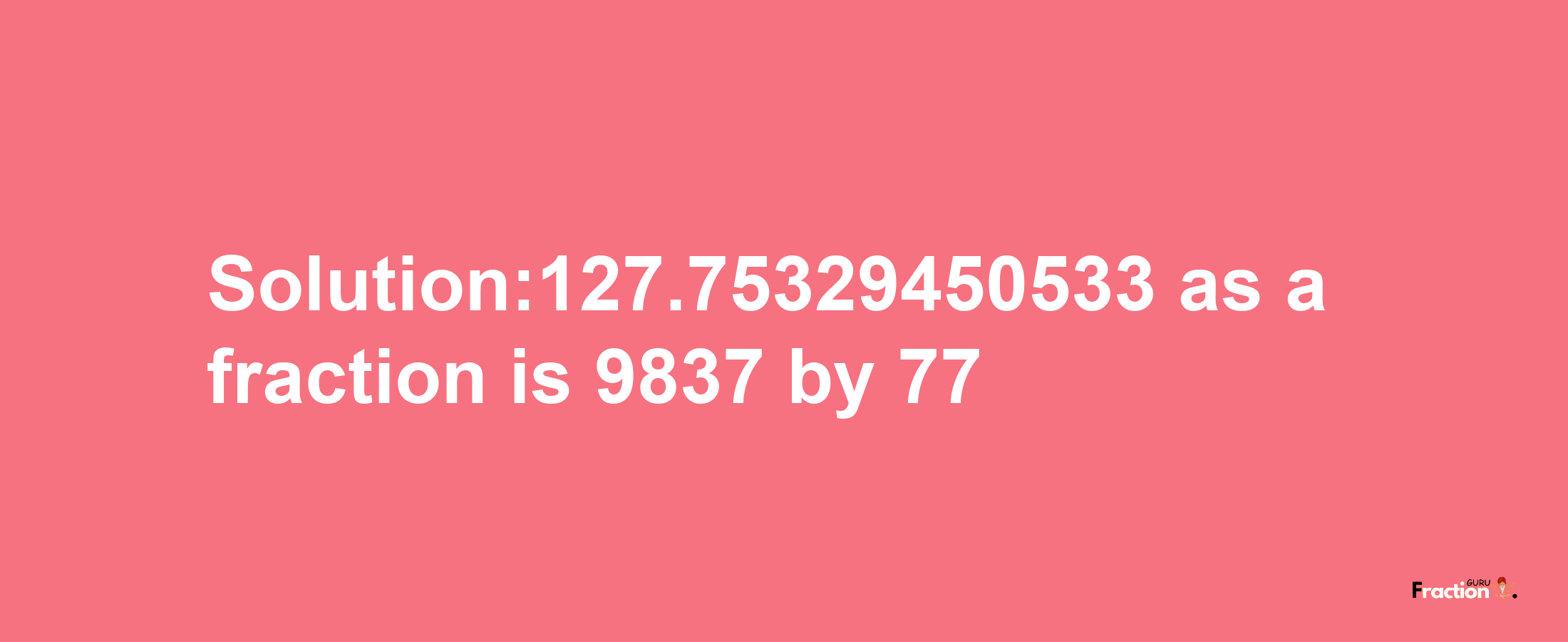 Solution:127.75329450533 as a fraction is 9837/77