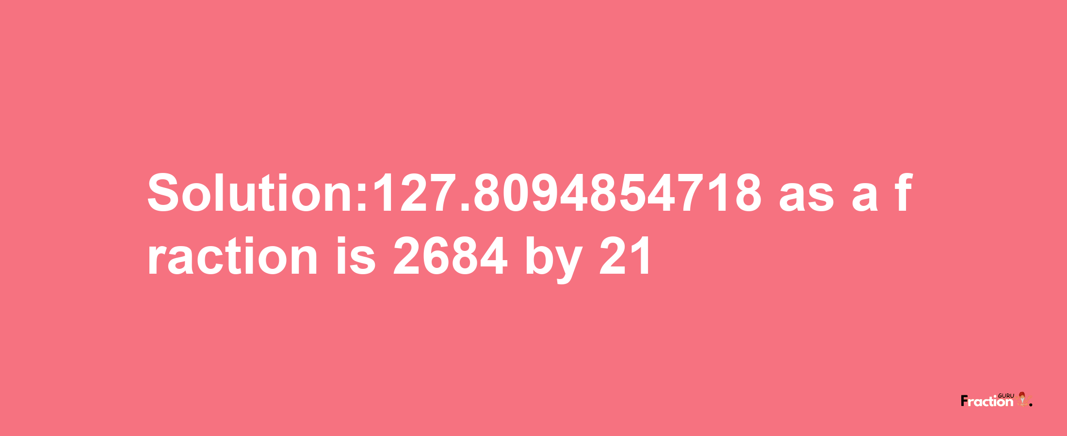 Solution:127.8094854718 as a fraction is 2684/21