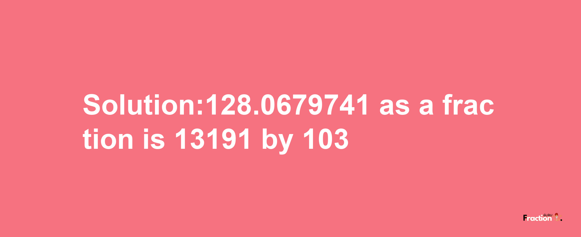 Solution:128.0679741 as a fraction is 13191/103