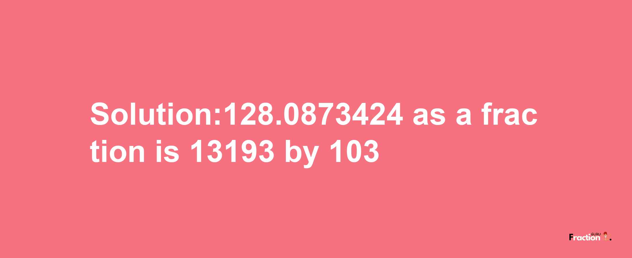 Solution:128.0873424 as a fraction is 13193/103