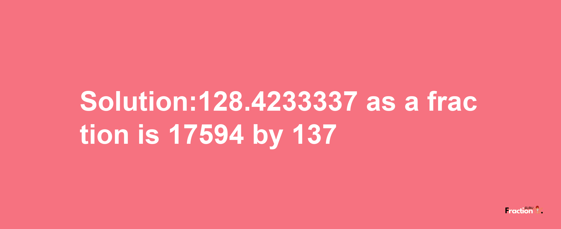 Solution:128.4233337 as a fraction is 17594/137