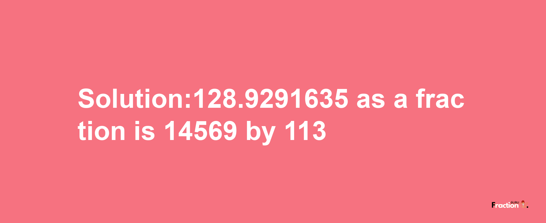 Solution:128.9291635 as a fraction is 14569/113