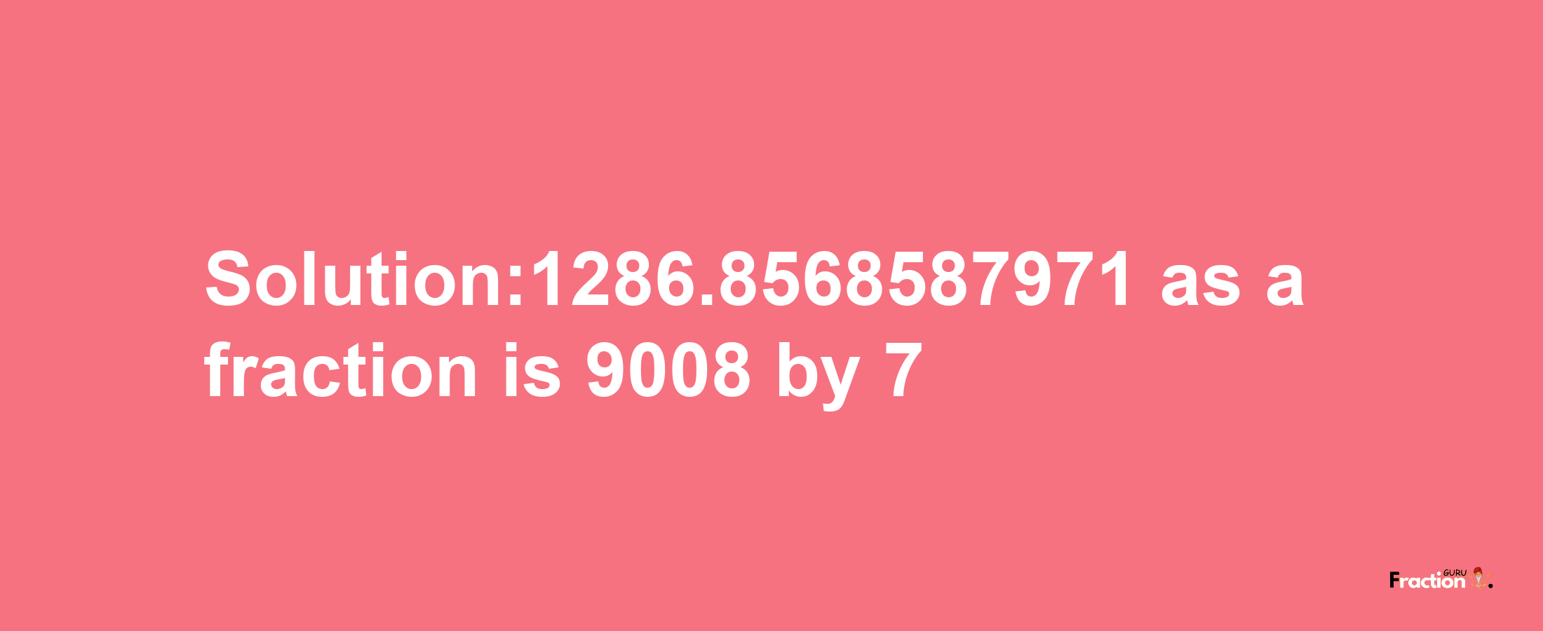 Solution:1286.8568587971 as a fraction is 9008/7