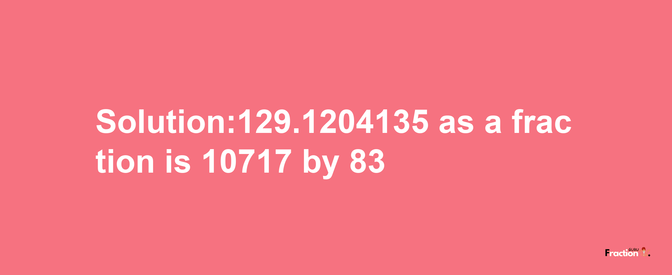 Solution:129.1204135 as a fraction is 10717/83