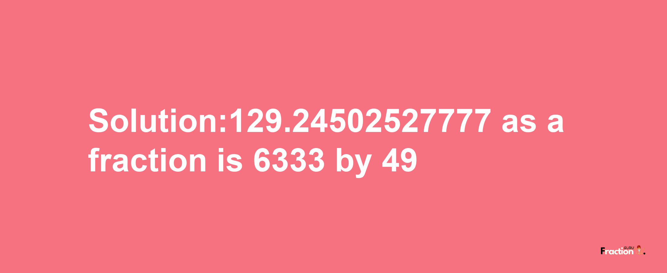 Solution:129.24502527777 as a fraction is 6333/49