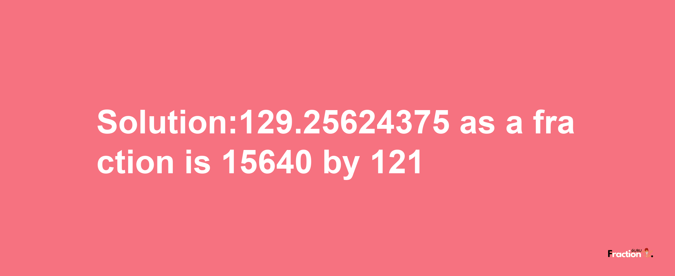 Solution:129.25624375 as a fraction is 15640/121