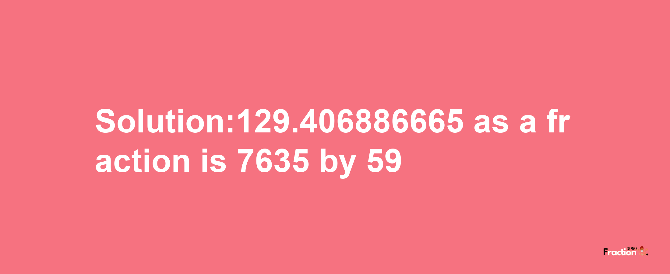 Solution:129.406886665 as a fraction is 7635/59