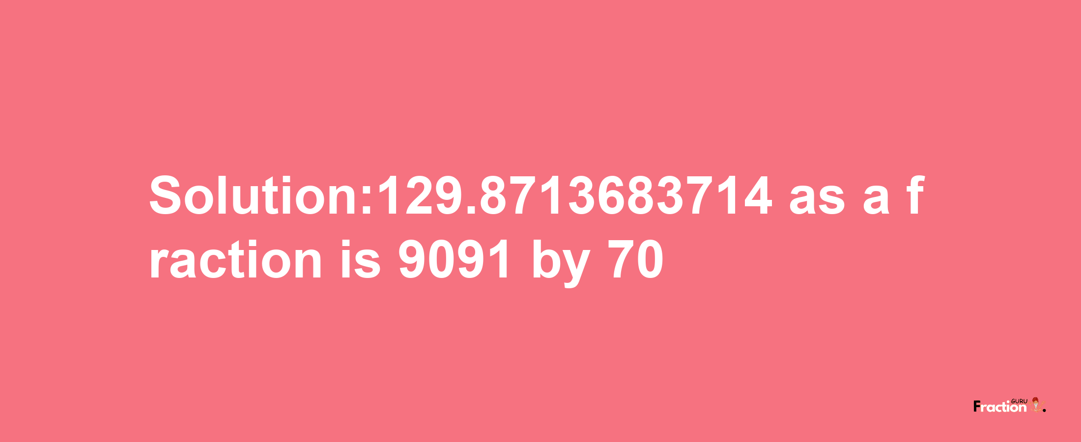 Solution:129.8713683714 as a fraction is 9091/70