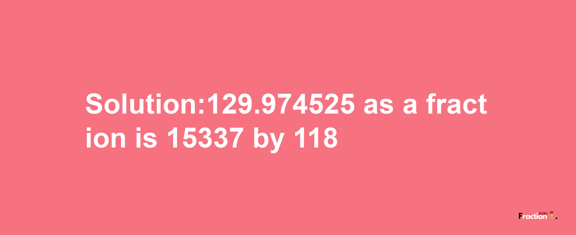 Solution:129.974525 as a fraction is 15337/118