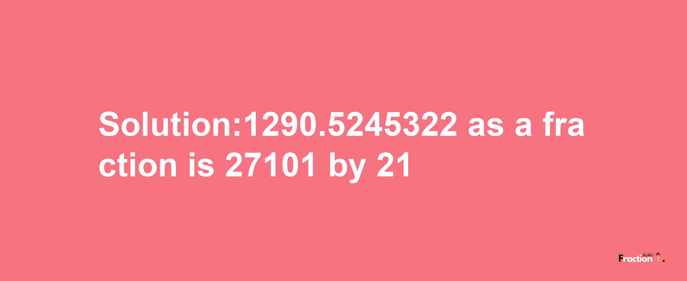 Solution:1290.5245322 as a fraction is 27101/21