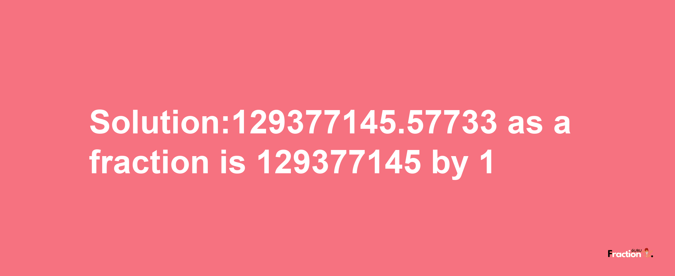 Solution:129377145.57733 as a fraction is 129377145/1