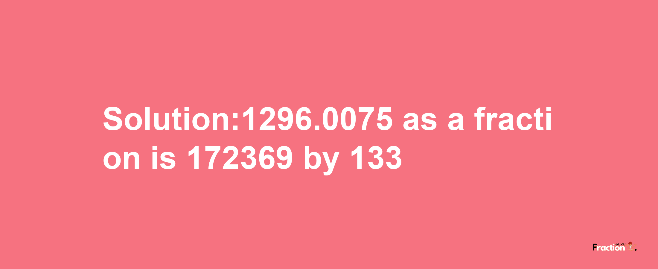 Solution:1296.0075 as a fraction is 172369/133