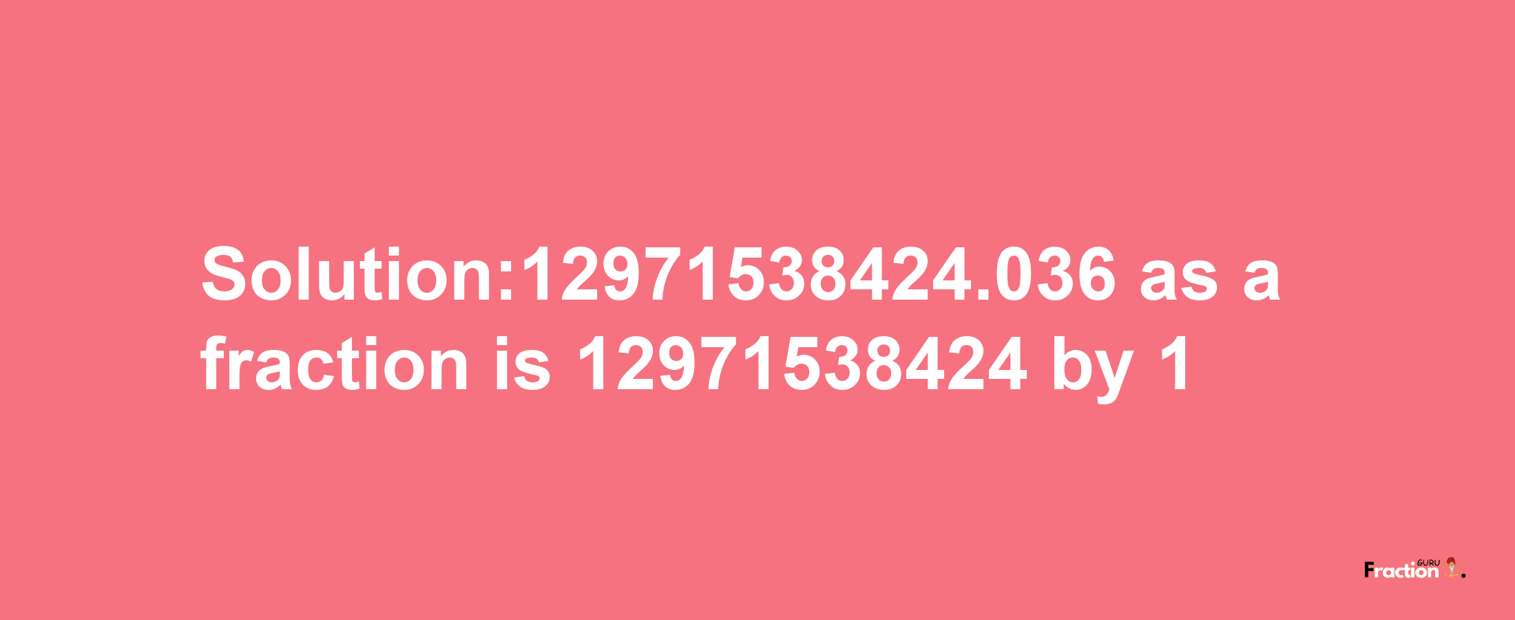 Solution:12971538424.036 as a fraction is 12971538424/1