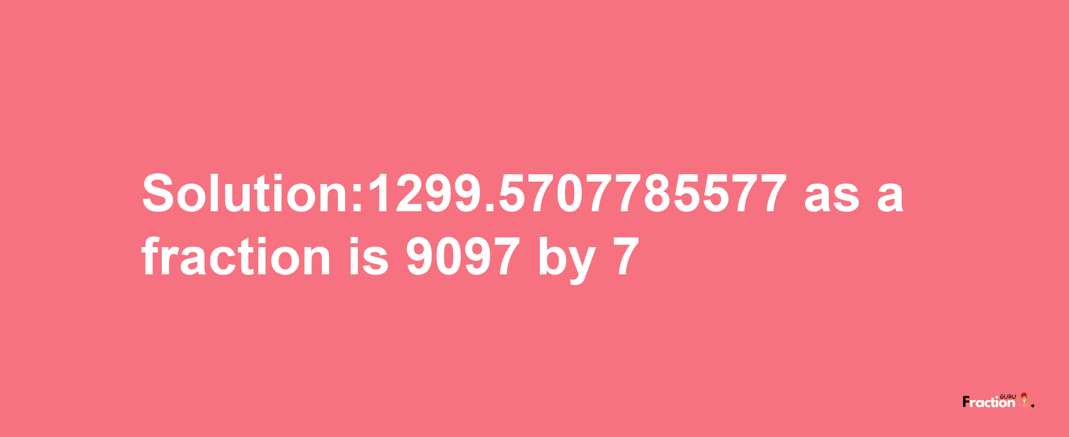 Solution:1299.5707785577 as a fraction is 9097/7