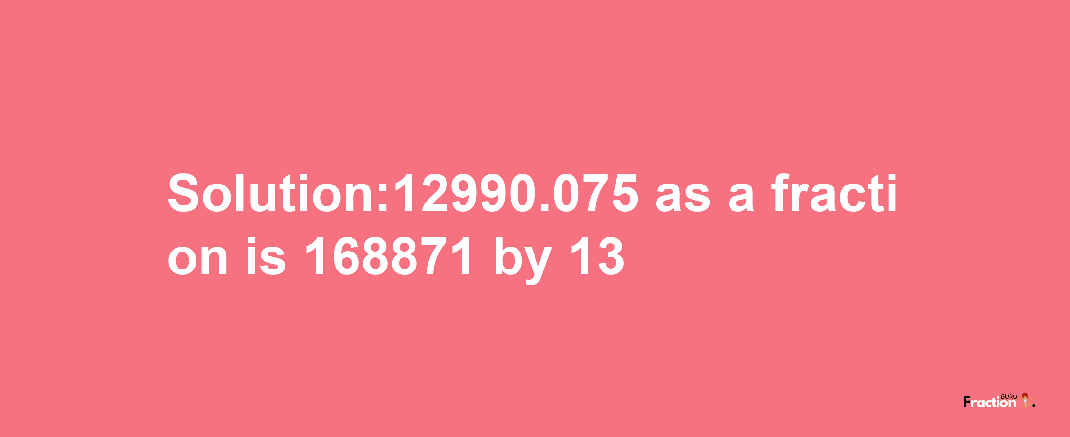 Solution:12990.075 as a fraction is 168871/13