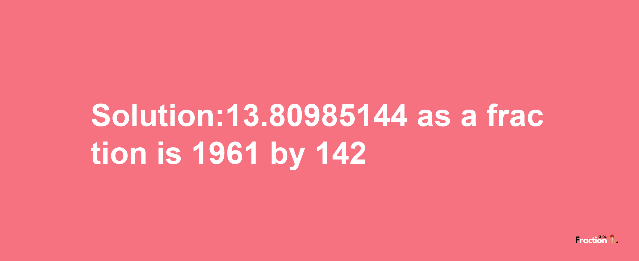 Solution:13.80985144 as a fraction is 1961/142