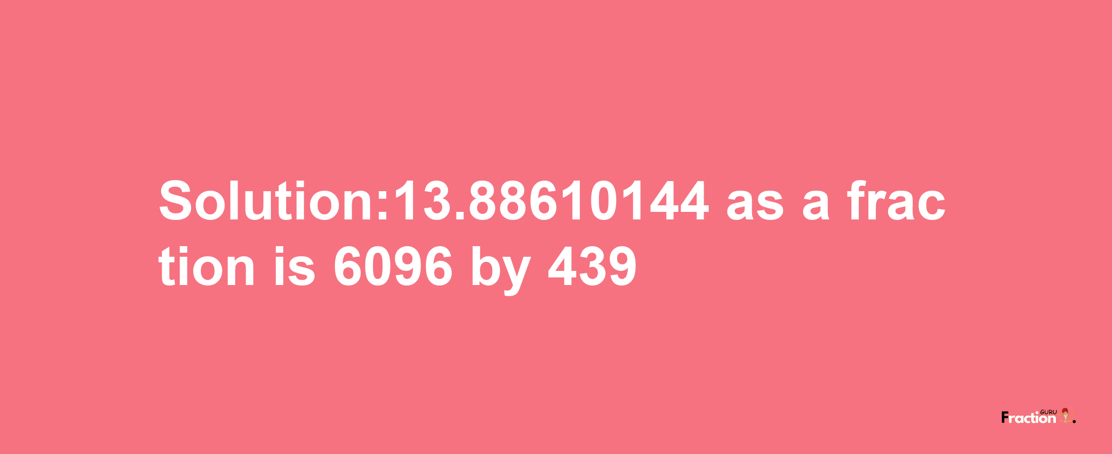 Solution:13.88610144 as a fraction is 6096/439