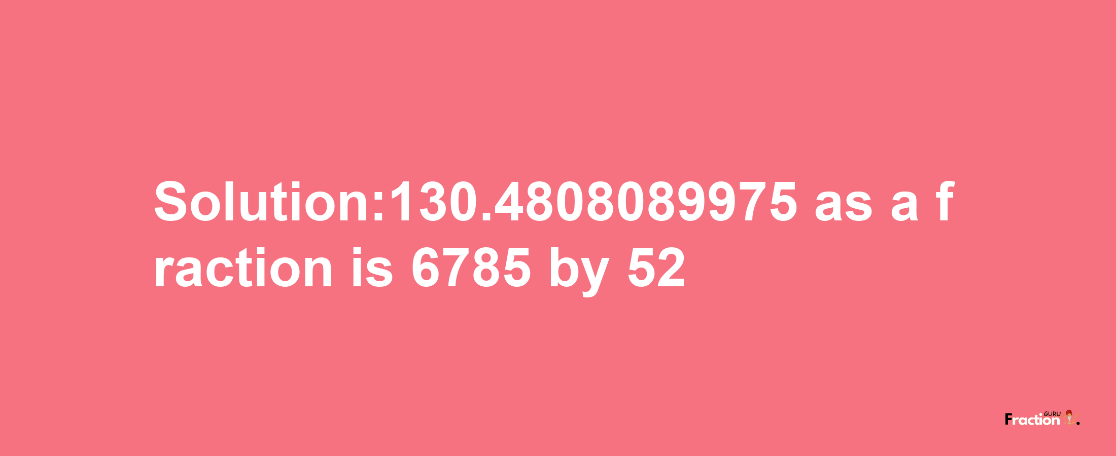 Solution:130.4808089975 as a fraction is 6785/52