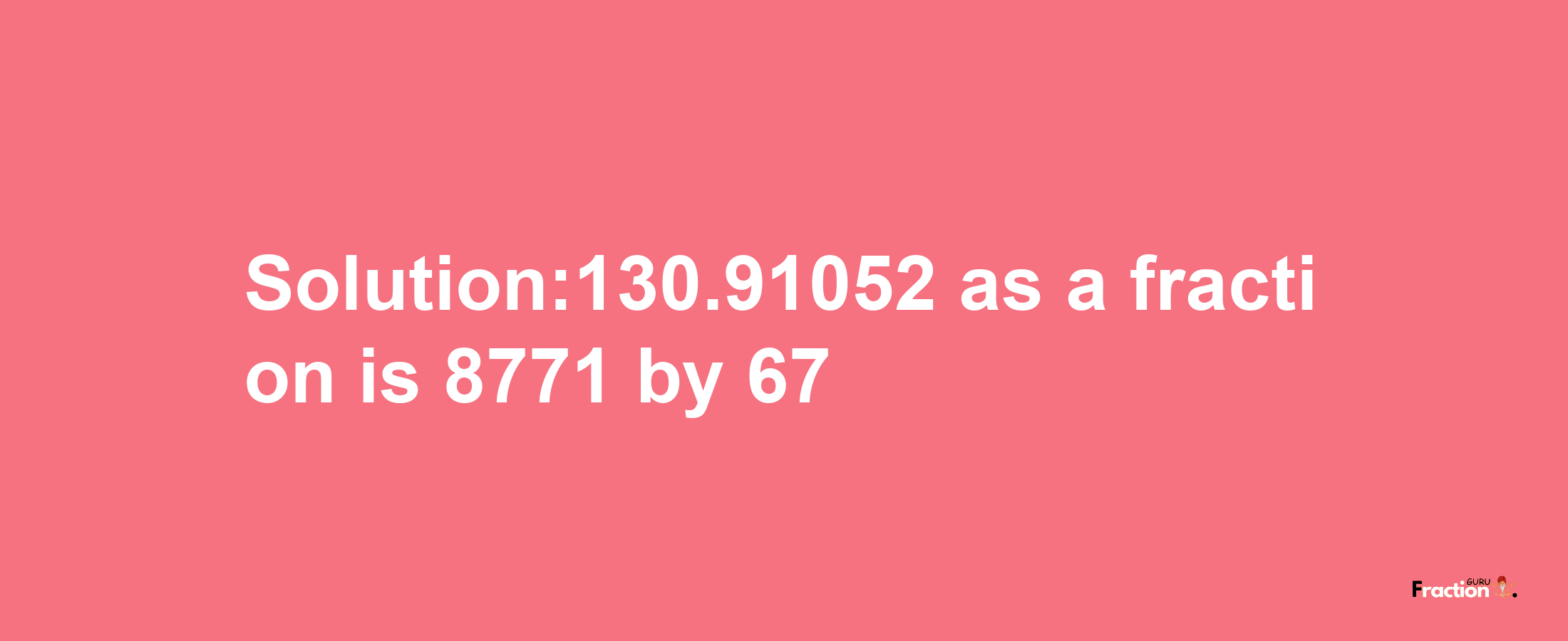 Solution:130.91052 as a fraction is 8771/67