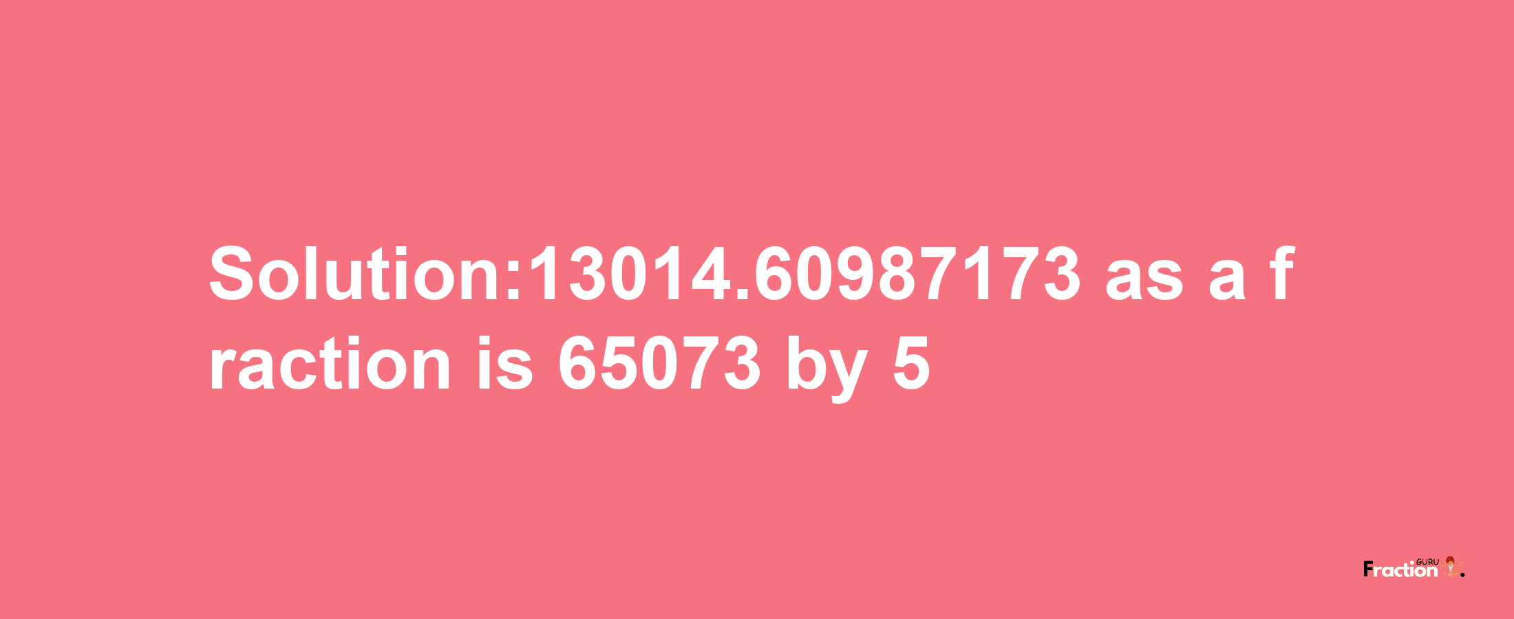 Solution:13014.60987173 as a fraction is 65073/5