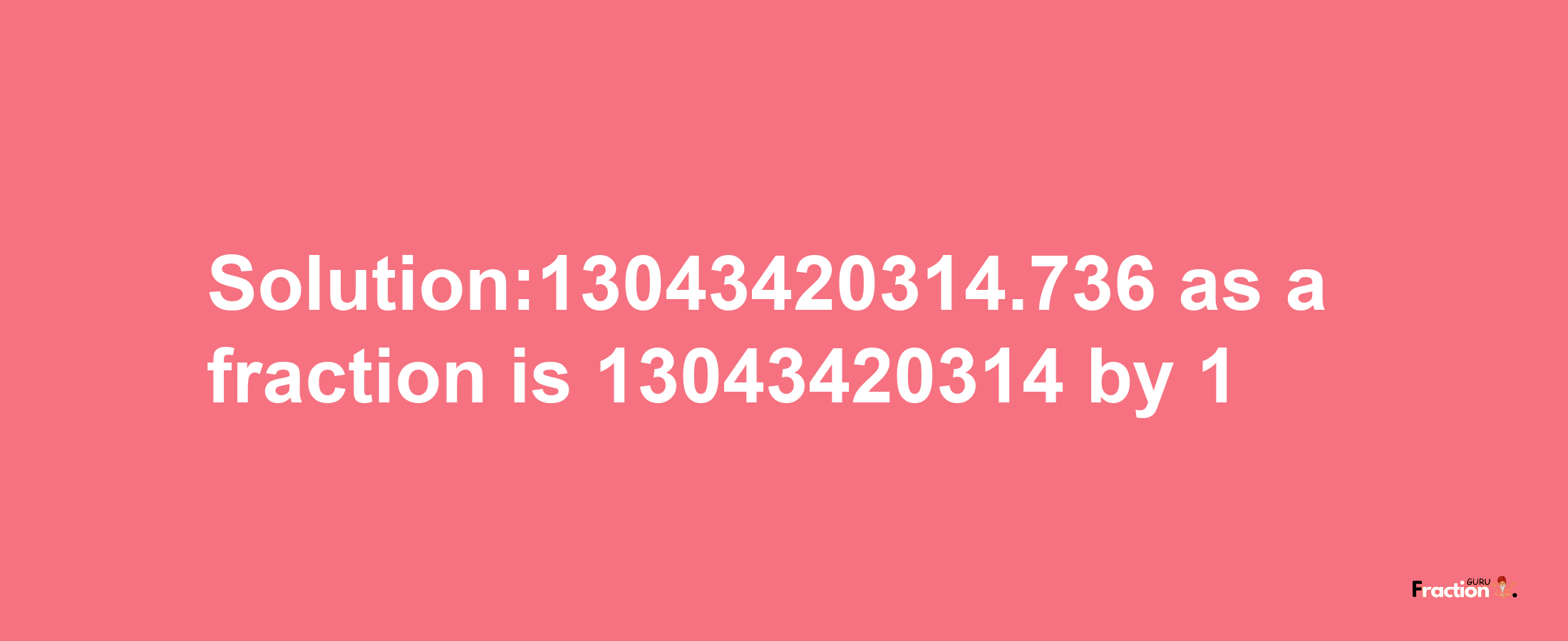 Solution:13043420314.736 as a fraction is 13043420314/1