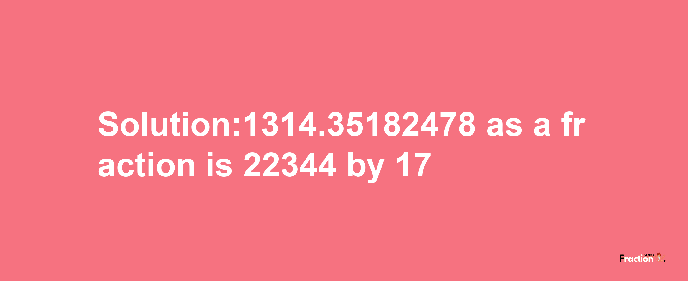 Solution:1314.35182478 as a fraction is 22344/17