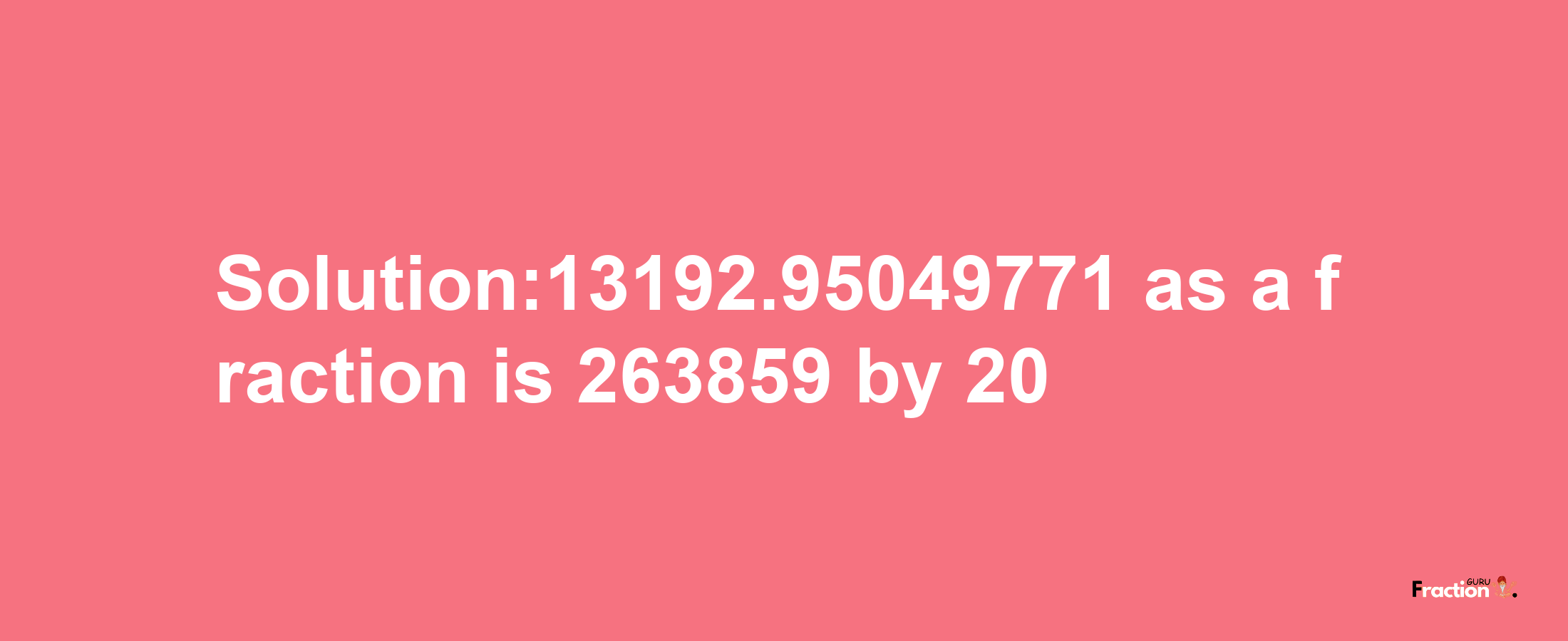 Solution:13192.95049771 as a fraction is 263859/20