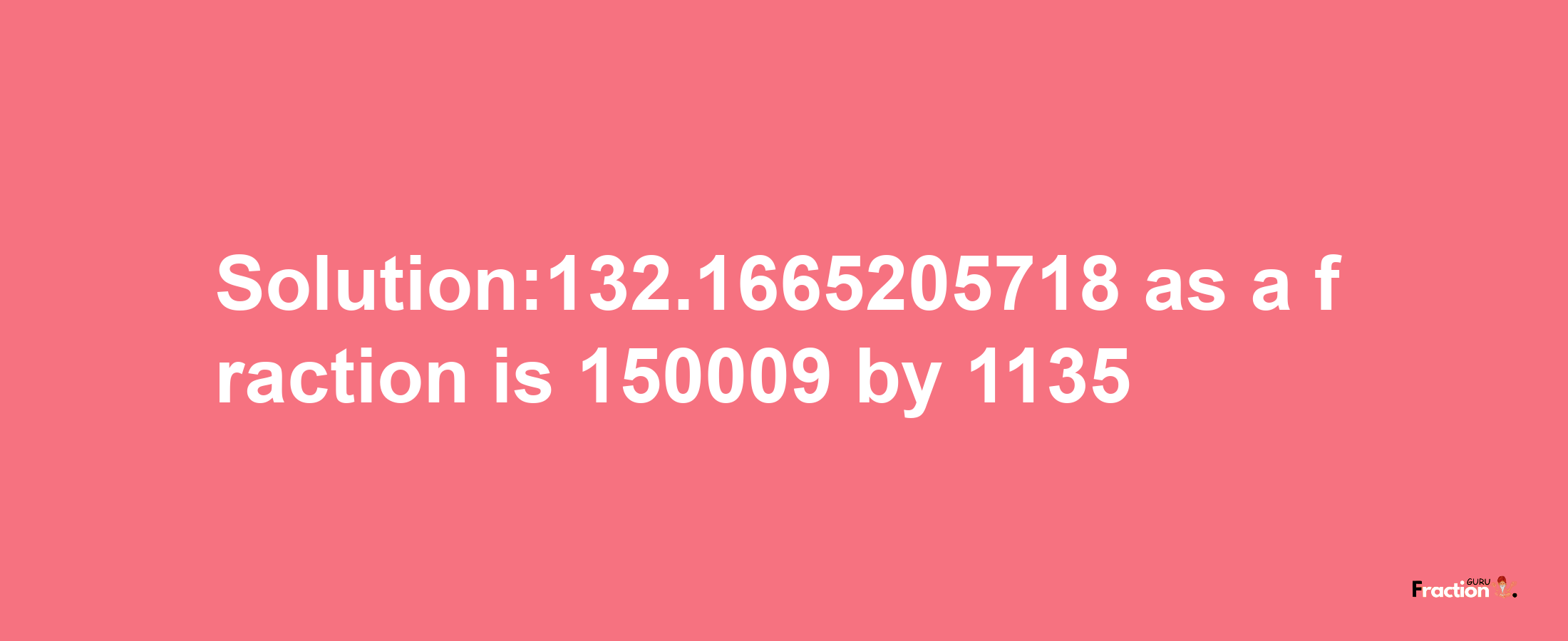 Solution:132.1665205718 as a fraction is 150009/1135