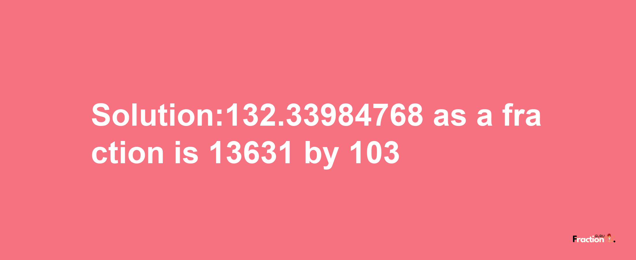 Solution:132.33984768 as a fraction is 13631/103