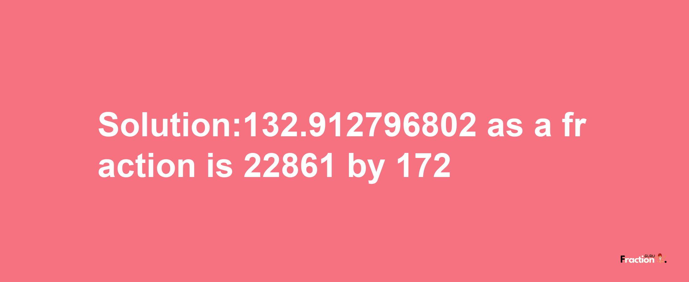 Solution:132.912796802 as a fraction is 22861/172