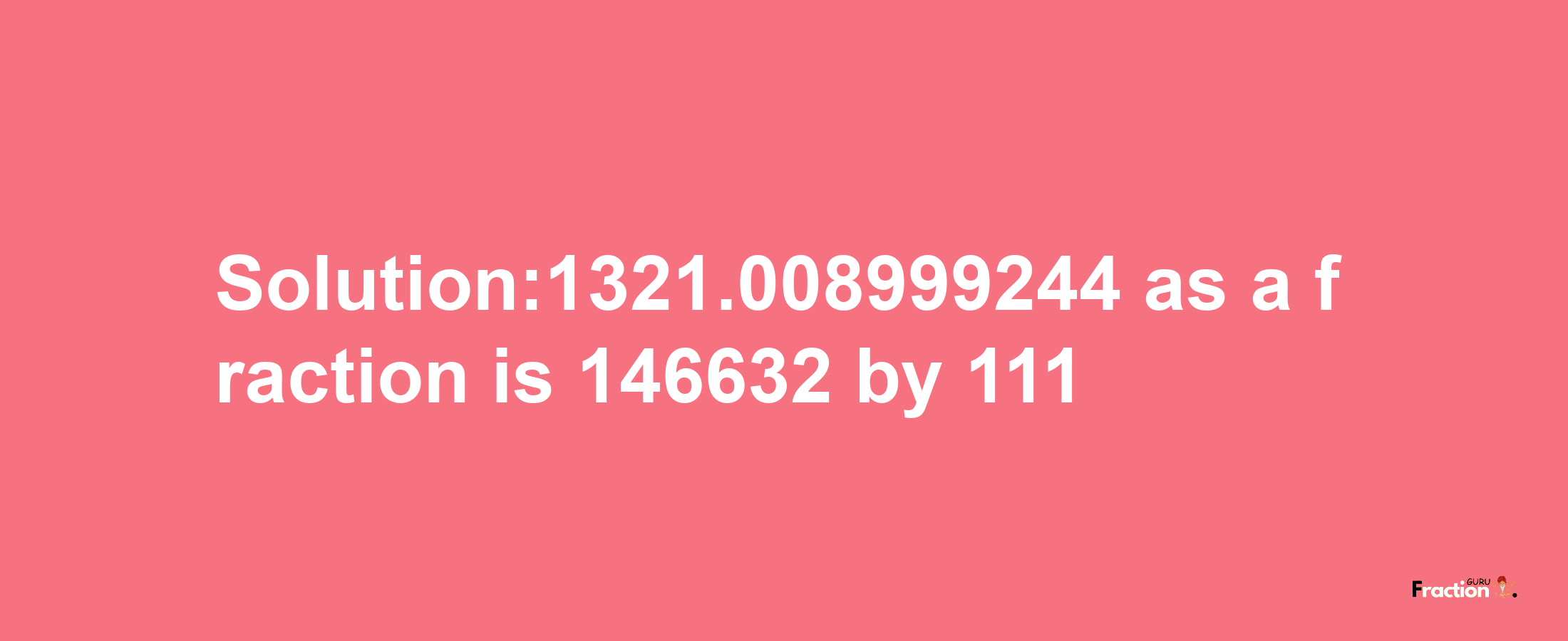 Solution:1321.008999244 as a fraction is 146632/111