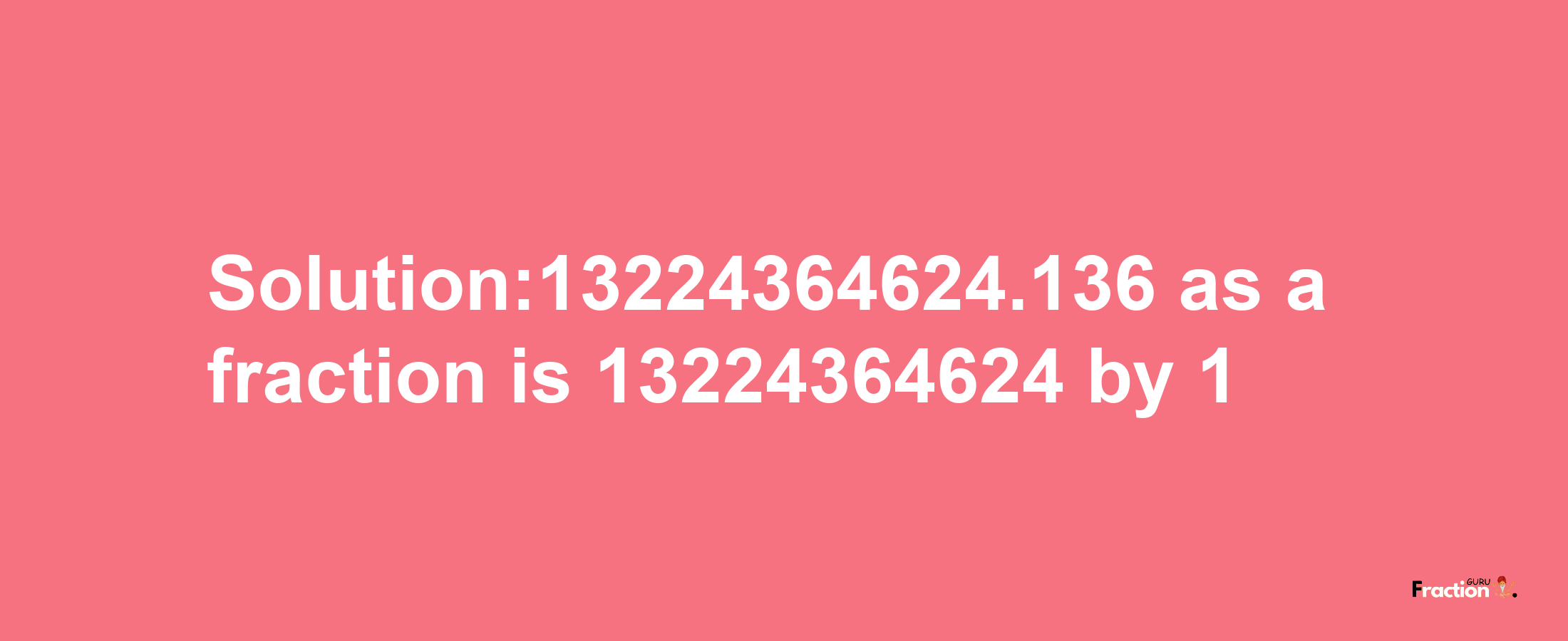 Solution:13224364624.136 as a fraction is 13224364624/1