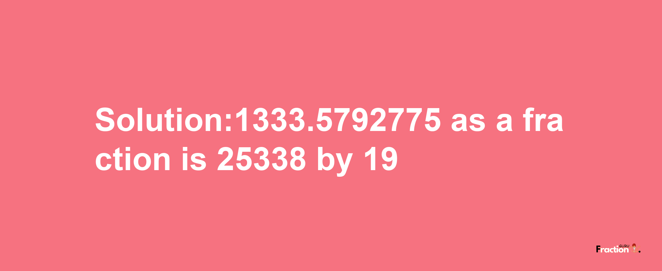 Solution:1333.5792775 as a fraction is 25338/19