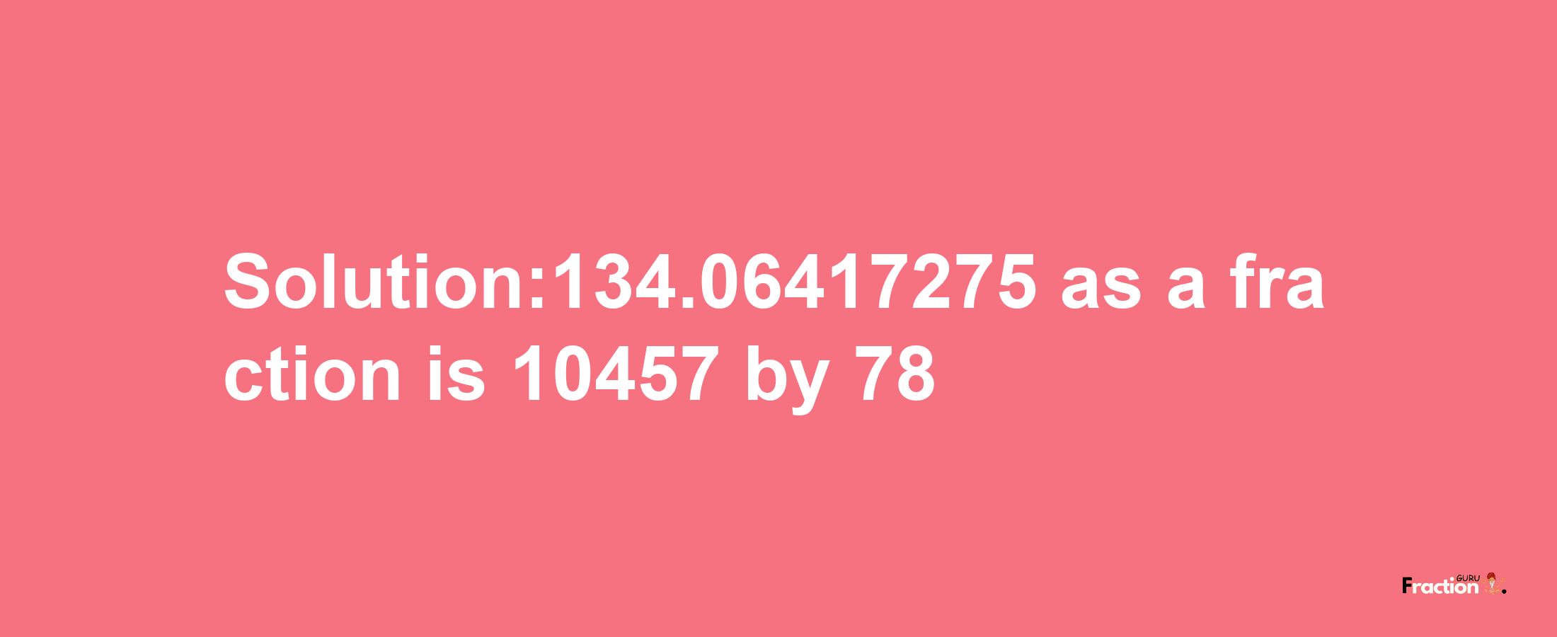 Solution:134.06417275 as a fraction is 10457/78