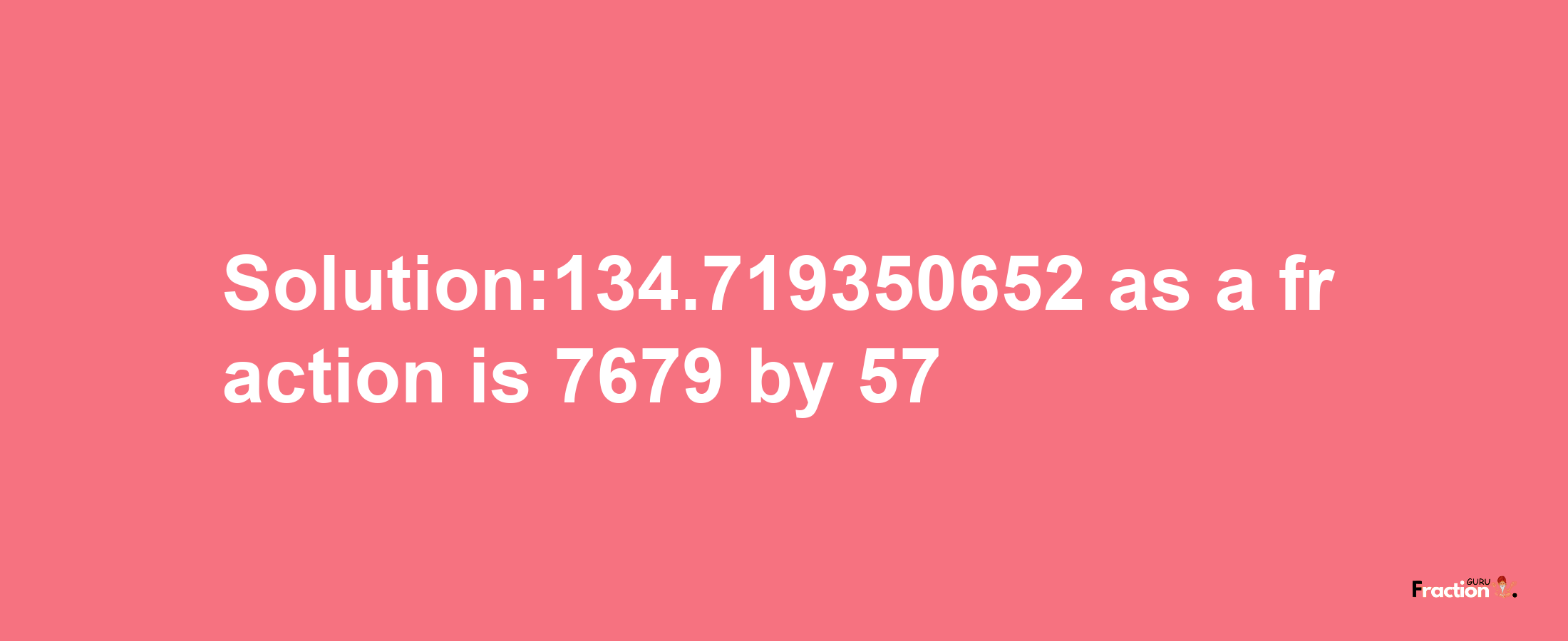 Solution:134.719350652 as a fraction is 7679/57