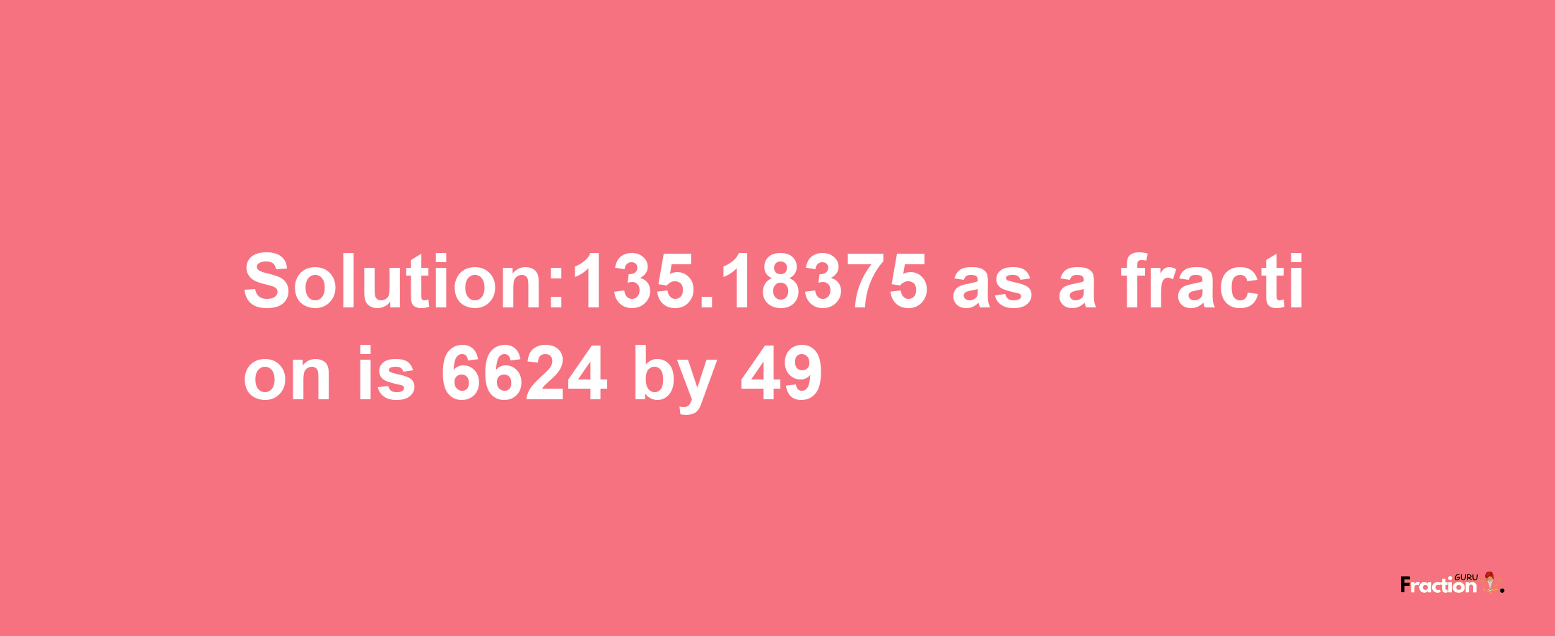 Solution:135.18375 as a fraction is 6624/49