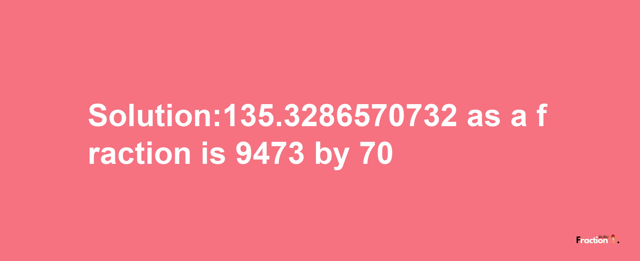 Solution:135.3286570732 as a fraction is 9473/70