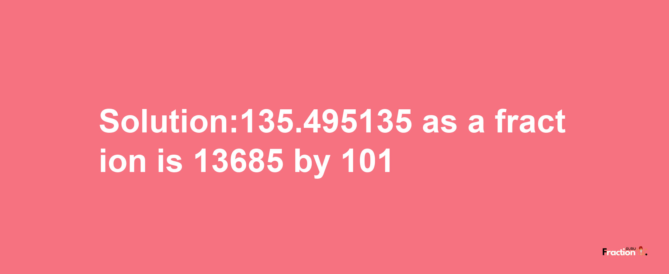 Solution:135.495135 as a fraction is 13685/101