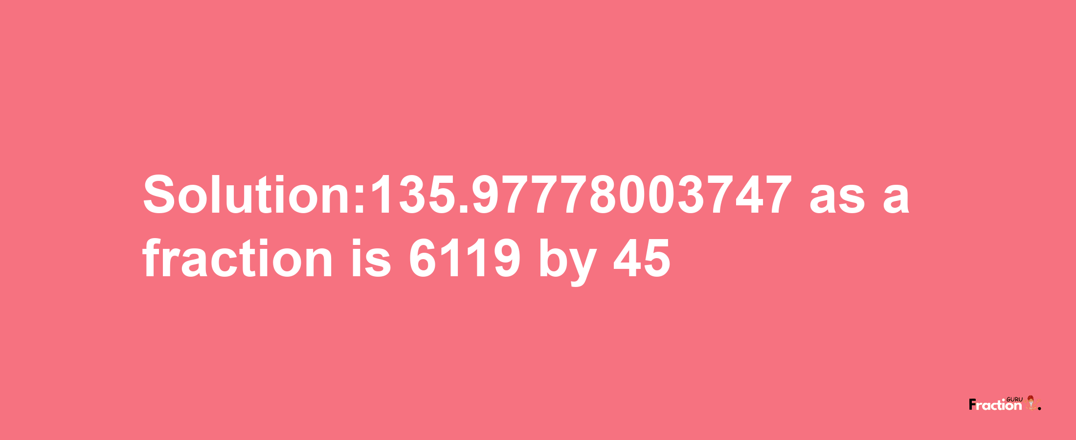 Solution:135.97778003747 as a fraction is 6119/45