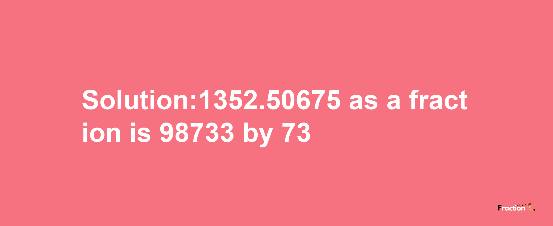 Solution:1352.50675 as a fraction is 98733/73