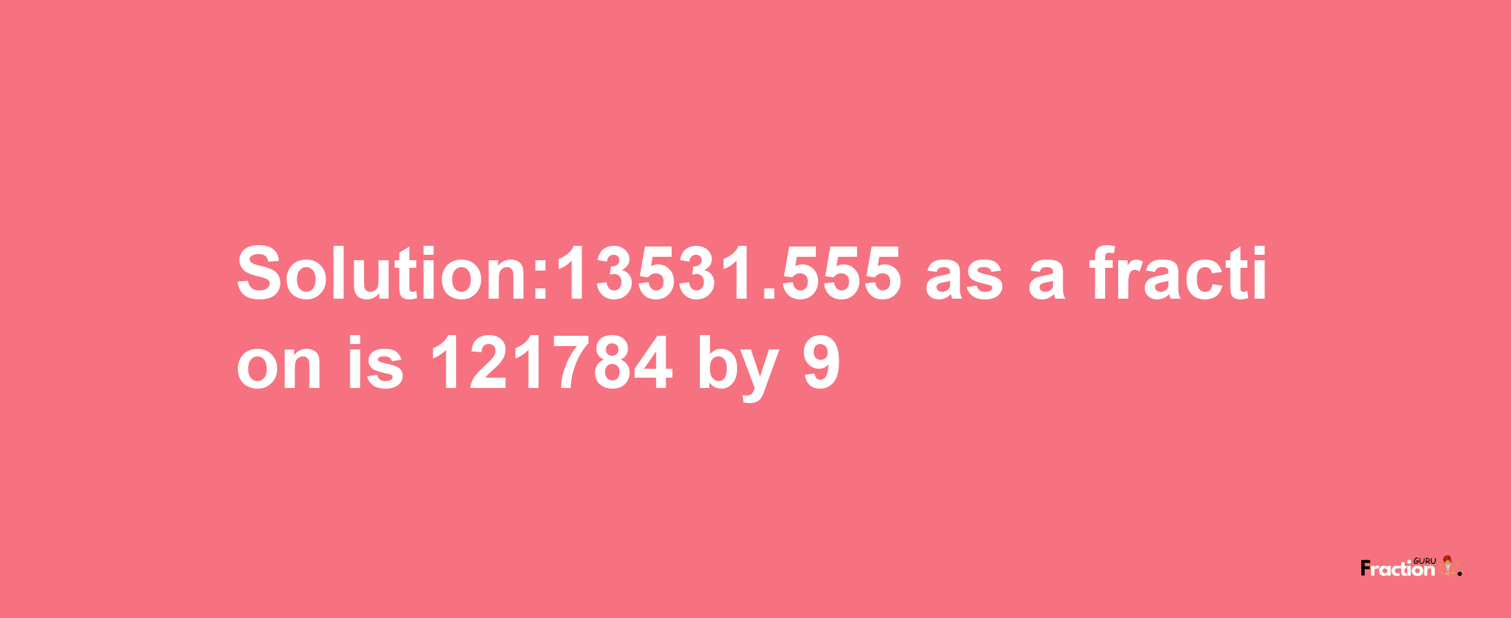 Solution:13531.555 as a fraction is 121784/9