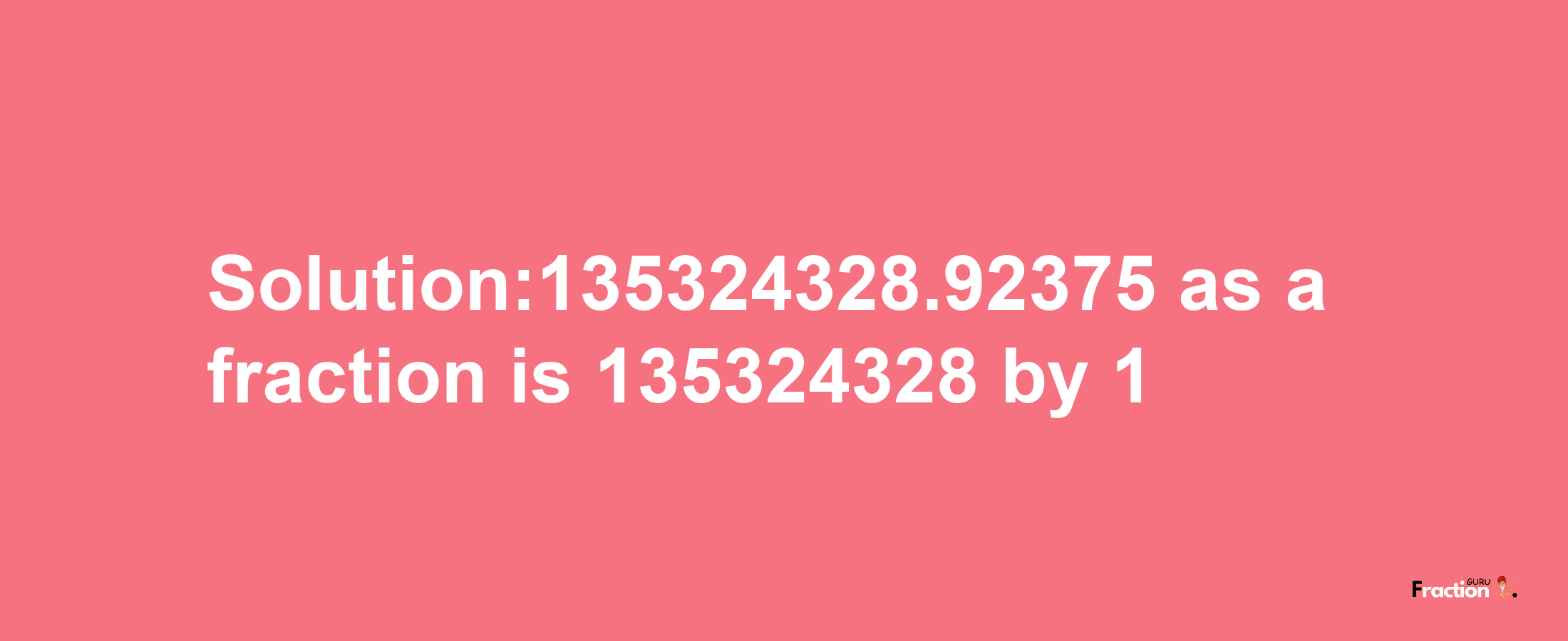 Solution:135324328.92375 as a fraction is 135324328/1