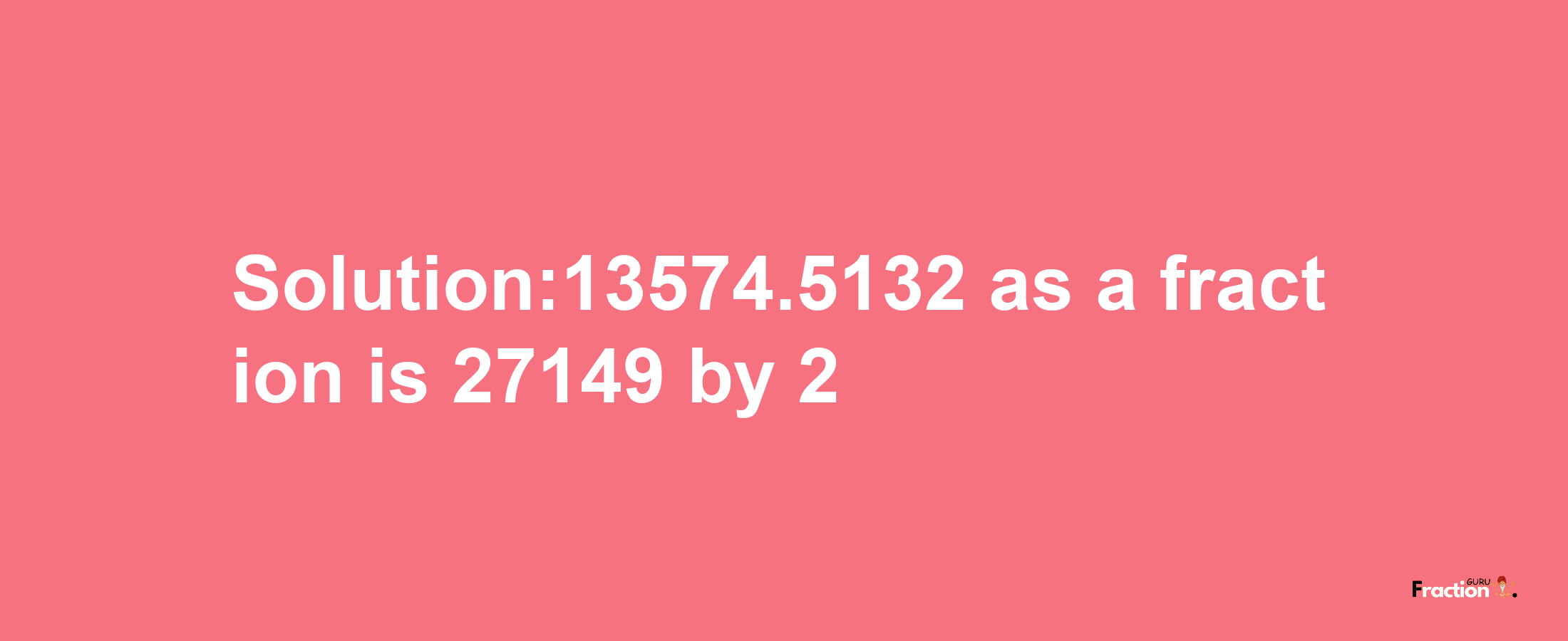 Solution:13574.5132 as a fraction is 27149/2