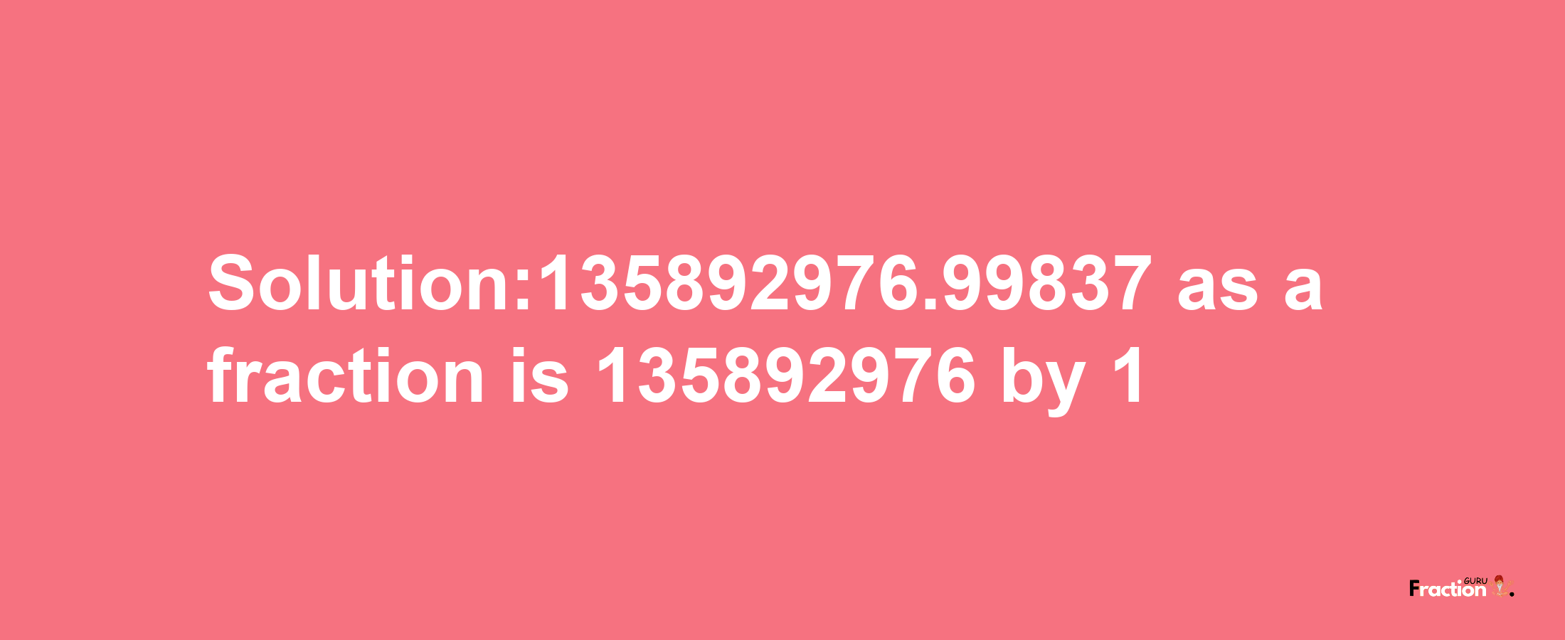 Solution:135892976.99837 as a fraction is 135892976/1