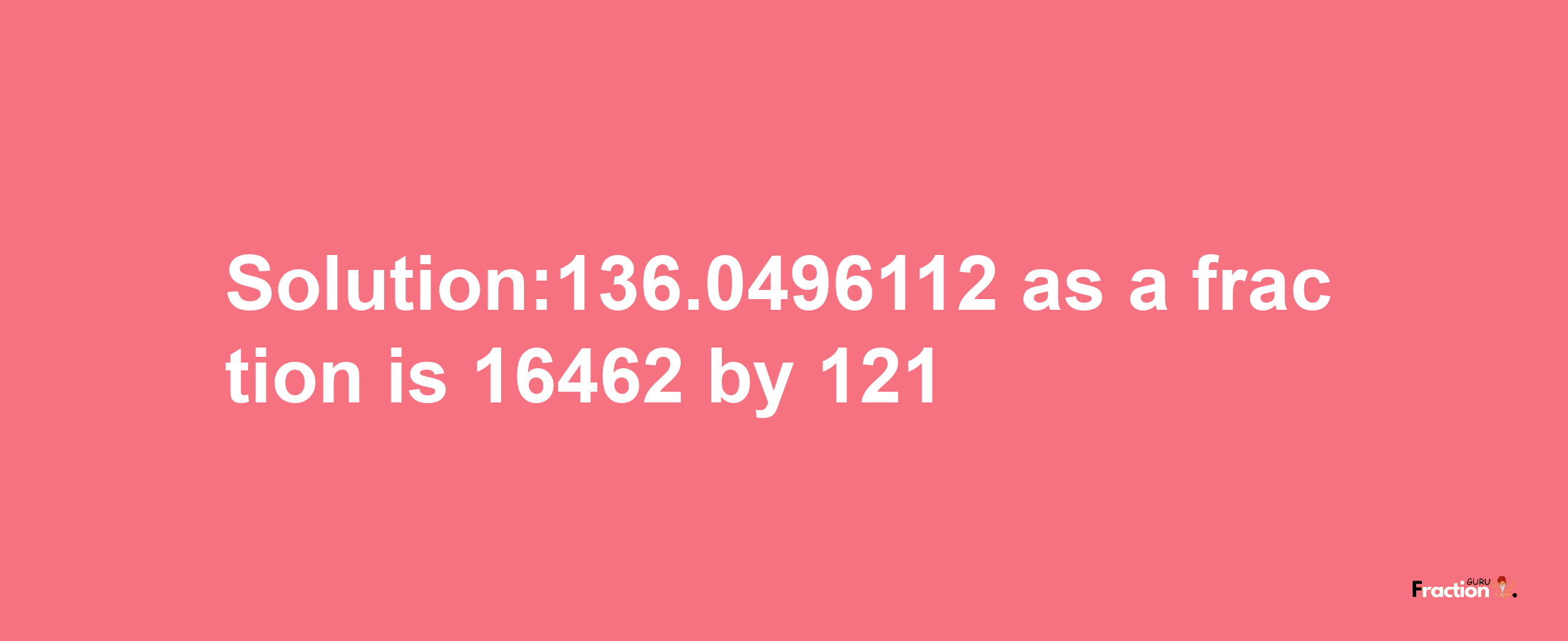 Solution:136.0496112 as a fraction is 16462/121