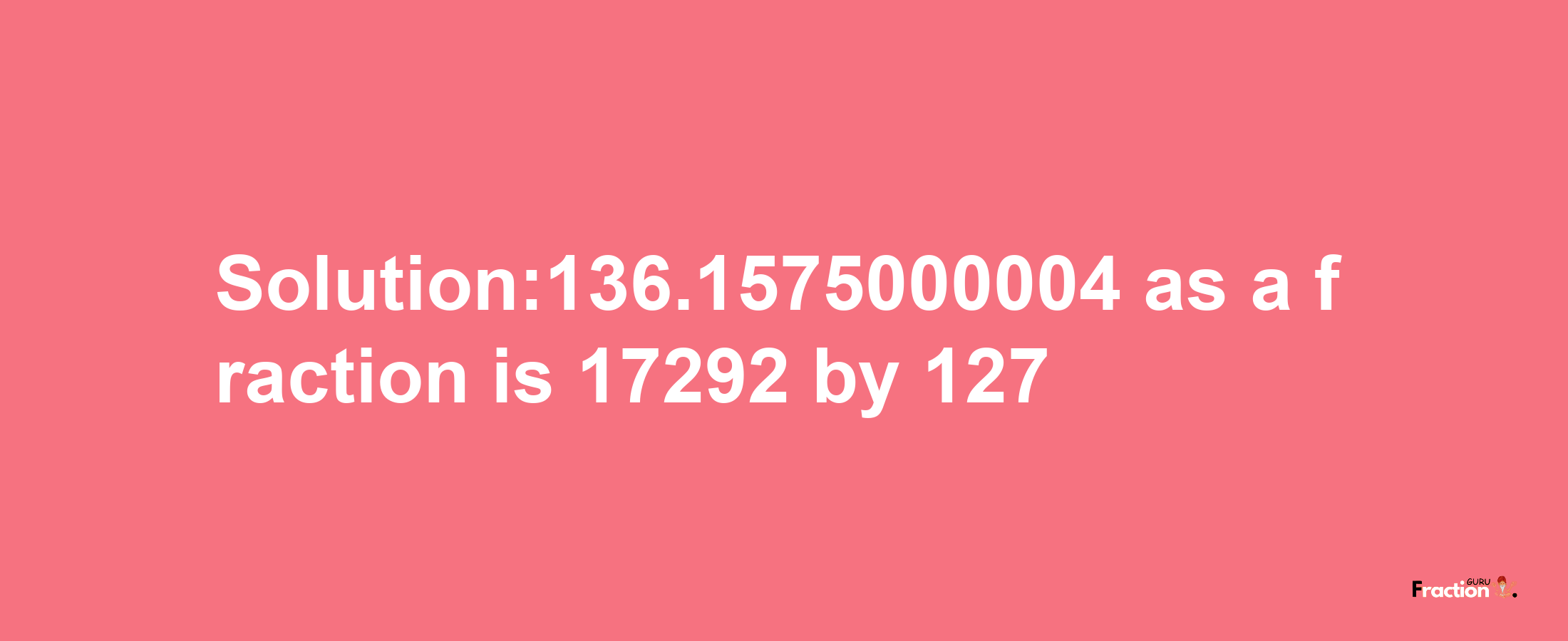 Solution:136.1575000004 as a fraction is 17292/127